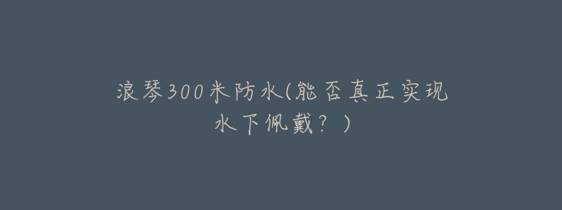 浪琴300米防水(能否真正实现水下佩戴?)-名表号 浪琴300米防水(能否真正实现水下佩戴?)