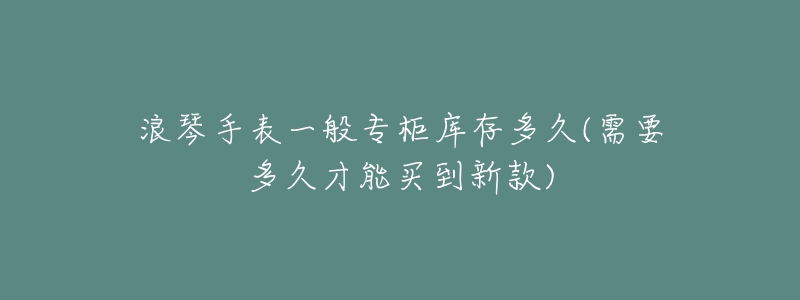 浪琴手表一般专柜库存多久(需要多久才能买到新款)-名表号 浪琴手表一般专柜库存多久(需要多久才能买到新款)
