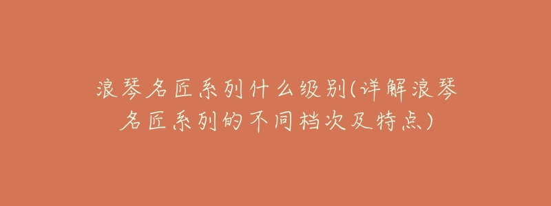 浪琴名匠系列什么级别(详解浪琴名匠系列的不同档次及特点)-名表号 浪琴名匠系列什么级别(详解浪琴名匠系列的不同档次及特点)