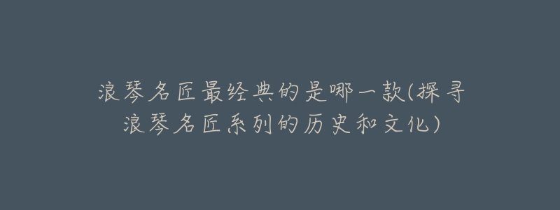 浪琴名匠最经典的是哪一款(探寻浪琴名匠系列的历史和文化)-名表号 浪琴名匠最经典的是哪一款(探寻浪琴名匠系列的历史和文化)