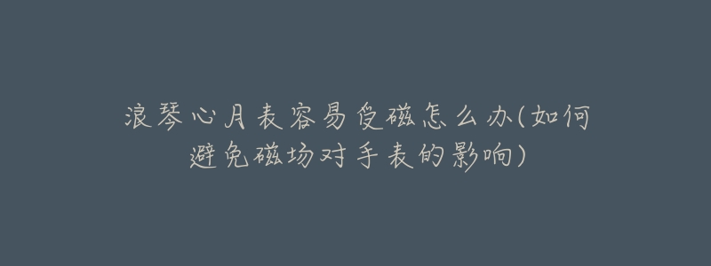 浪琴心月表容易受磁怎么办(如何避免磁场对手表的影响)