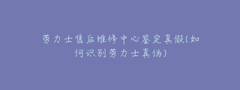 劳力士售后维修中心鉴定真假(如何识别劳力士真伪)-名表号 劳力士售后维修中心鉴定真假(如何识别劳力士真伪)