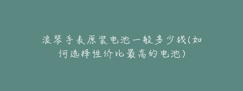 浪琴手表原装电池一般多少钱(如何选择性价比最高的电池)-名表号 浪琴手表原装电池一般多少钱(如何选择性价比最高的电池)