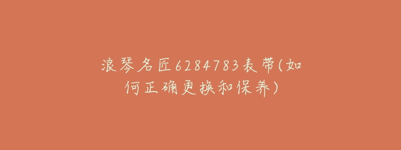 浪琴名匠6284783表带(如何正确更换和保养)