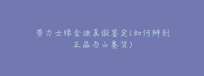 劳力士绿金迪真假鉴定(如何辨别正品与山寨货)-名表号 劳力士绿金迪真假鉴定(如何辨别正品与山寨货)