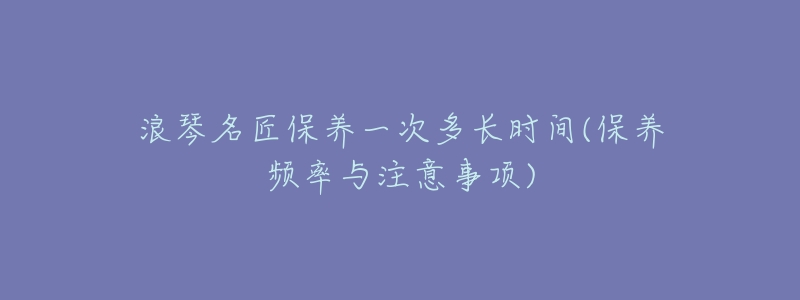 浪琴名匠保养一次多长时间(保养频率与注意事项)