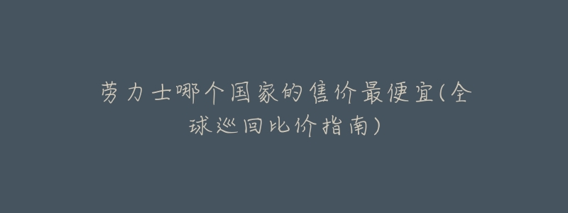 劳力士哪个国家的售价最便宜(全球巡回比价指南)