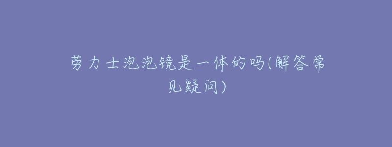 劳力士泡泡镜是一体的吗(解答常见疑问)-名表号 劳力士泡泡镜是一体的吗(解答常见疑问)