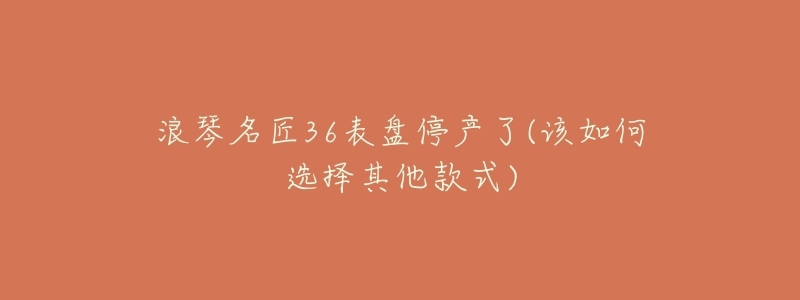 浪琴名匠36表盘停产了(该如何选择其他款式)