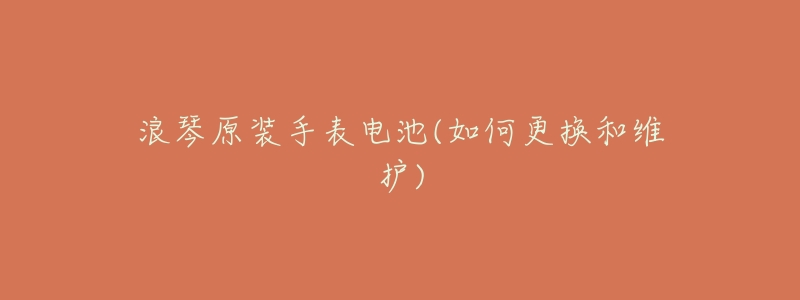 浪琴原装手表电池(如何更换和维护)