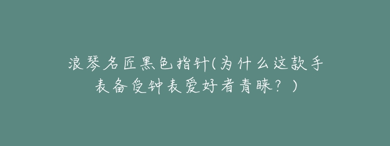 浪琴名匠黑色指针(为什么这款手表备受钟表爱好者青睐?)-名表号 浪琴名匠黑色指针(为什么这款手表备受钟表爱好者青睐?)