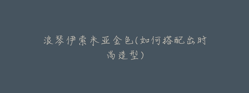 浪琴伊索米亚金色(如何搭配出时尚造型)-名表号 浪琴伊索米亚金色(如何搭配出时尚造型)