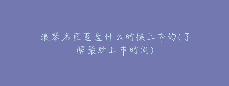 浪琴名匠蓝盘什么时候上市的(了解最新上市时间)-名表号 浪琴名匠蓝盘什么时候上市的(了解最新上市时间)