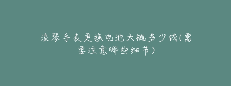 浪琴手表更换电池大概多少钱(需要注意哪些细节)-名表号 浪琴手表更换电池大概多少钱(需要注意哪些细节)
