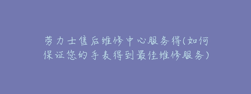 劳力士售后维修中心服务得(如何保证您的手表得到最佳维修服务)-名表号 劳力士售后维修中心服务得(如何保证您的手表得到最佳维修服务)