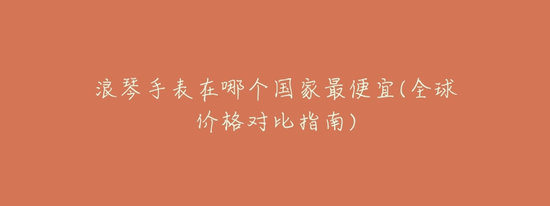 浪琴手表在哪个国家最便宜(全球价格对比指南)-名表号 浪琴手表在哪个国家最便宜(全球价格对比指南)