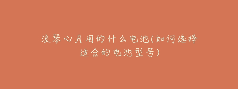浪琴心月用的什么电池(如何选择适合的电池型号)-名表号 浪琴心月用的什么电池(如何选择适合的电池型号)