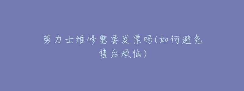 劳力士维修需要发票吗(如何避免售后烦恼)-名表号 劳力士维修需要发票吗(如何避免售后烦恼)