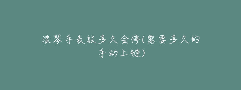 浪琴手表放多久会停(需要多久的手动上链)-名表号 浪琴手表放多久会停(需要多久的手动上链)