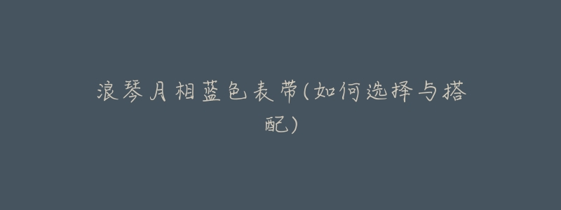 浪琴月相蓝色表带(如何选择与搭配)-名表号 浪琴月相蓝色表带(如何选择与搭配)