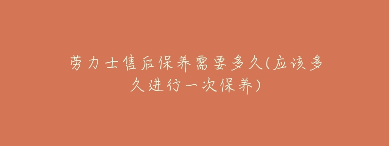 劳力士售后保养需要多久(应该多久进行一次保养)-名表号 劳力士售后保养需要多久(应该多久进行一次保养)