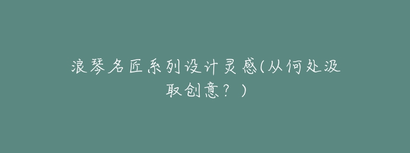 浪琴名匠系列设计灵感(从何处汲取创意?)-名表号 浪琴名匠系列设计灵感(从何处汲取创意?)
