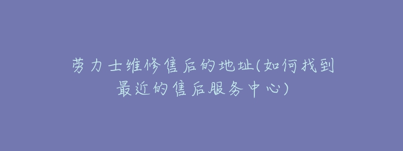 劳力士维修售后的地址(如何找到最近的售后服务中心)-名表号 劳力士维修售后的地址(如何找到最近的售后服务中心)