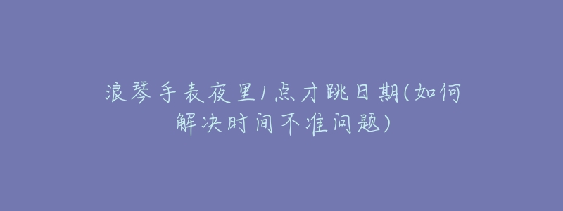 浪琴手表夜里1点才跳日期(如何解决时间不准问题)-名表号 浪琴手表夜里1点才跳日期(如何解决时间不准问题)
