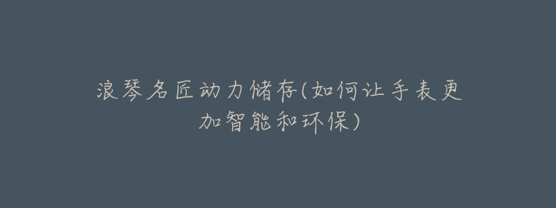 浪琴名匠动力储存(如何让手表更加智能和环保)-名表号 浪琴名匠动力储存(如何让手表更加智能和环保)