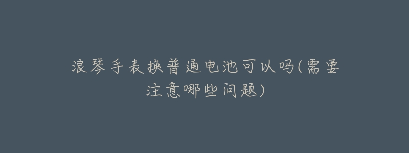 浪琴手表换普通电池可以吗(需要注意哪些问题)-名表号 浪琴手表换普通电池可以吗(需要注意哪些问题)