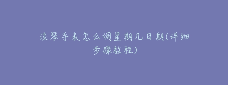 浪琴手表怎么调星期几日期(详细步骤教程)-名表号 浪琴手表怎么调星期几日期(详细步骤教程)