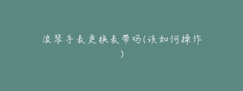 浪琴手表更换表带吗(该如何操作)-名表号 浪琴手表更换表带吗(该如何操作)