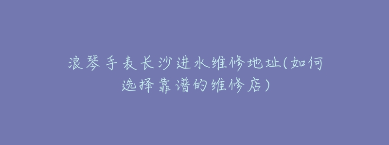 浪琴手表长沙进水维修地址(如何选择靠谱的维修店)-名表号 浪琴手表长沙进水维修地址(如何选择靠谱的维修店)