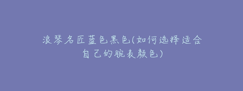 浪琴名匠蓝色黑色(如何选择适合自己的腕表颜色)-名表号 浪琴名匠蓝色黑色(如何选择适合自己的腕表颜色)