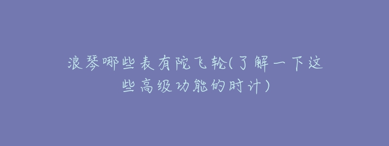 浪琴哪些表有陀飞轮(了解一下这些高级功能的时计)-名表号 浪琴哪些表有陀飞轮(了解一下这些高级功能的时计)