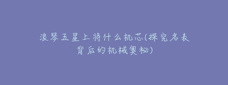 浪琴五星上将什么机芯(探究名表背后的机械奥秘)