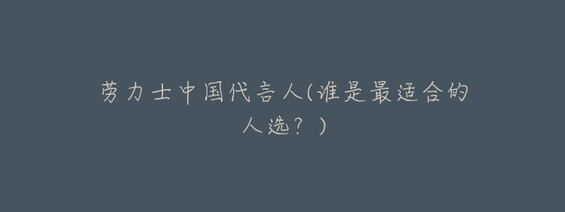 劳力士中国代言人(谁是最适合的人选?)-名表号 劳力士中国代言人(谁是最适合的人选?)
