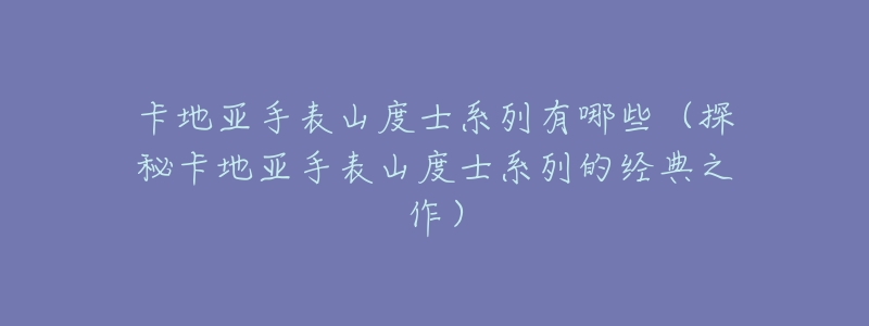 卡地亚手表山度士系列有哪些(探秘卡地亚手表山度士系列的经典之作)-名表号 卡地亚手表山度士系列有哪些(探秘卡地亚手表山度士系列的经典之作)
