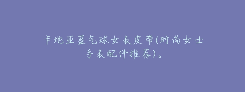 卡地亚蓝气球女表皮带(时尚女士手表配件推荐)。-名表号 卡地亚蓝气球女表皮带(时尚女士手表配件推荐)。