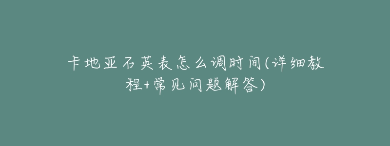 卡地亚石英表怎么调时间(详细教程+常见问题解答)-名表号 卡地亚石英表怎么调时间(详细教程+常见问题解答)