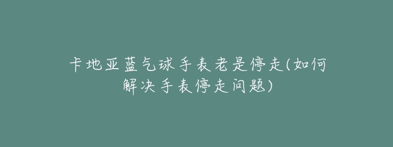 卡地亚蓝气球手表老是停走(如何解决手表停走问题)-名表号 卡地亚蓝气球手表老是停走(如何解决手表停走问题)