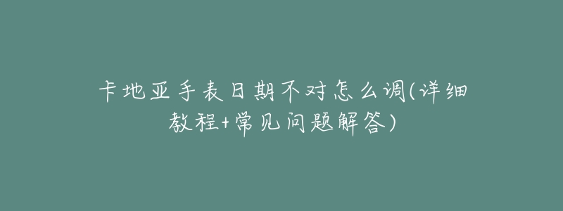 卡地亚手表日期不对怎么调(详细教程+常见问题解答)-名表号 卡地亚手表日期不对怎么调(详细教程+常见问题解答)