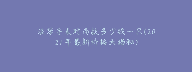 浪琴手表时尚款多少钱一只(2021年最新价格大揭秘)-名表号 浪琴手表时尚款多少钱一只(2021年最新价格大揭秘)