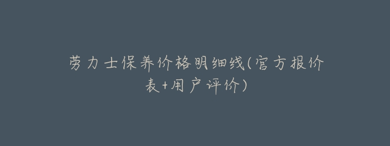 劳力士保养价格明细线(官方报价表+用户评价)-名表号 劳力士保养价格明细线(官方报价表+用户评价)