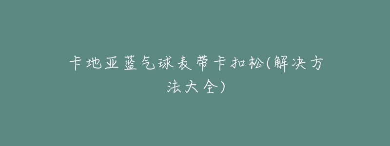 卡地亚蓝气球表带卡扣松(解决方法大全)-名表号 卡地亚蓝气球表带卡扣松(解决方法大全)