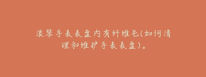 浪琴手表表盘内有纤维毛(如何清理和维护手表表盘)。-名表号 浪琴手表表盘内有纤维毛(如何清理和维护手表表盘)。
