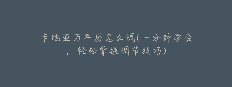 卡地亚万年历怎么调(一分钟学会,轻松掌握调节技巧)-名表号 卡地亚万年历怎么调(一分钟学会,轻松掌握调节技巧)