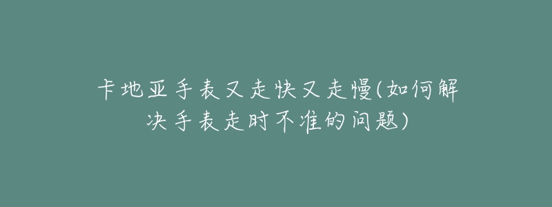 卡地亚手表又走快又走慢(如何解决手表走时不准的问题)-名表号 卡地亚手表又走快又走慢(如何解决手表走时不准的问题)