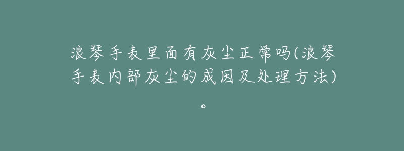 浪琴手表里面有灰尘正常吗(浪琴手表内部灰尘的成因及处理方法)。-名表号 浪琴手表里面有灰尘正常吗(浪琴手表内部灰尘的成因及处理方法)。