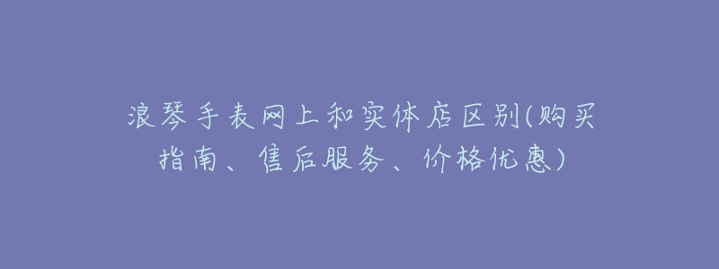 浪琴手表网上和实体店区别(购买指南、售后服务、价格优惠)-名表号 浪琴手表网上和实体店区别(购买指南、售后服务、价格优惠)